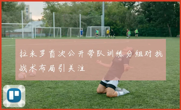 拉米罗首次公开带队训练分组对抗战术布局引关注