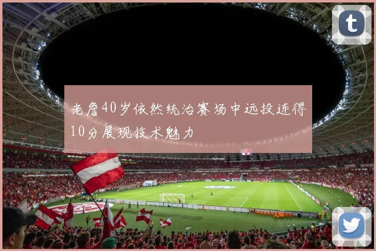 老詹40岁依然统治赛场中远投连得10分展现技术魅力