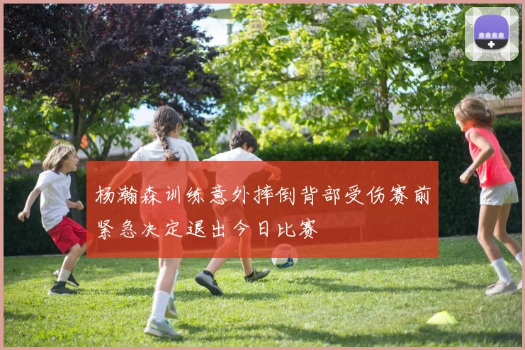 杨瀚森训练意外摔倒背部受伤赛前紧急决定退出今日比赛