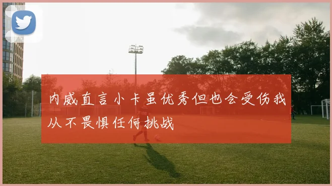内威直言小卡虽优秀但也会受伤我从不畏惧任何挑战