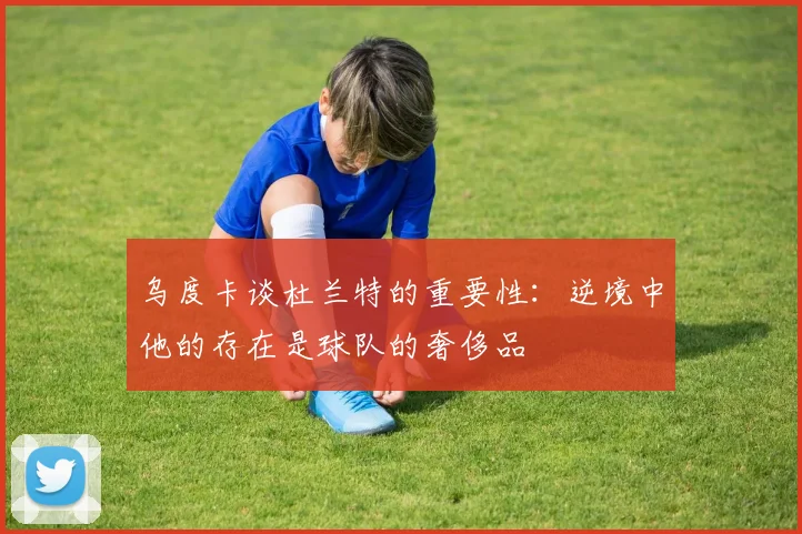 乌度卡谈杜兰特的重要性：逆境中他的存在是球队的奢侈品