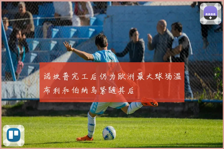 诺坎普完工后仍为欧洲最大球场温布利和伯纳乌紧随其后