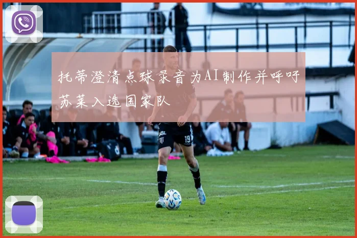 托蒂澄清点球录音为AI制作并呼吁苏莱入选国家队