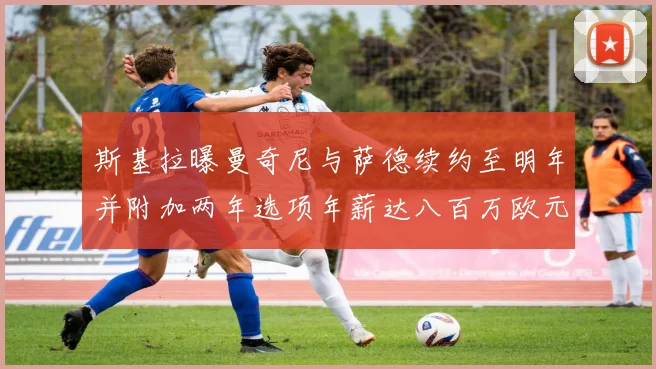 斯基拉曝曼奇尼与萨德续约至明年并附加两年选项年薪达八百万欧元