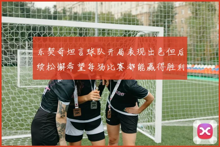 东契奇坦言球队开局表现出色但后续松懈希望每场比赛都能赢得胜利