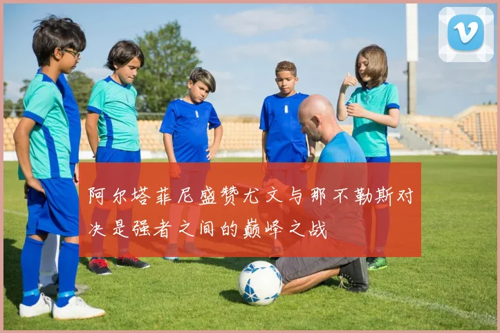 阿尔塔菲尼盛赞尤文与那不勒斯对决是强者之间的巅峰之战
