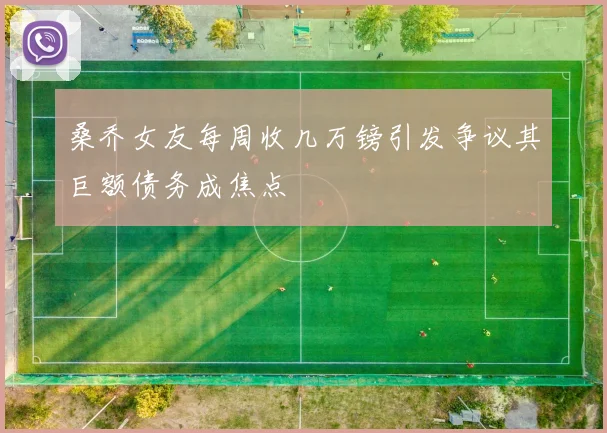 桑乔女友每周收几万镑引发争议其巨额债务成焦点