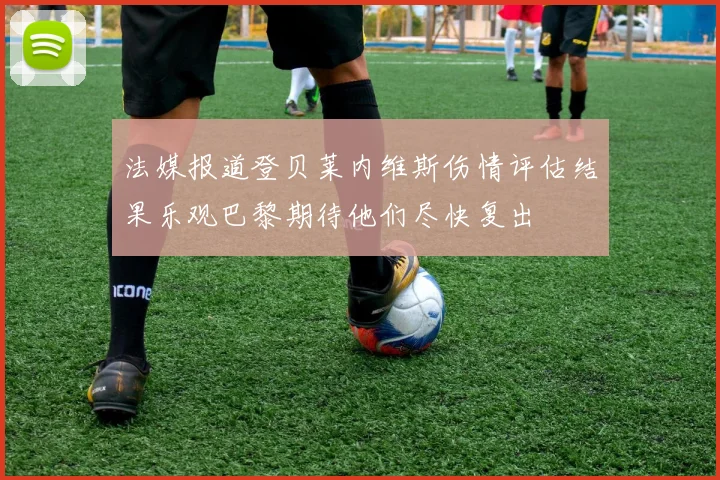 法媒报道登贝莱内维斯伤情评估结果乐观巴黎期待他们尽快复出