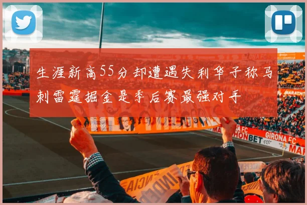 生涯新高55分却遭遇失利华子称马刺雷霆掘金是季后赛最强对手