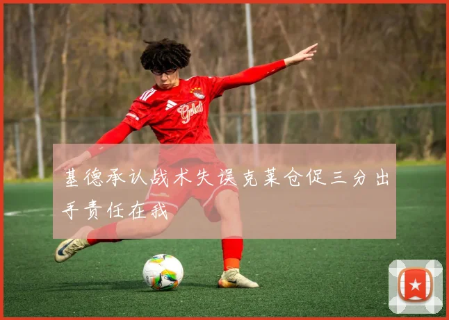 基德承认战术失误克莱仓促三分出手责任在我