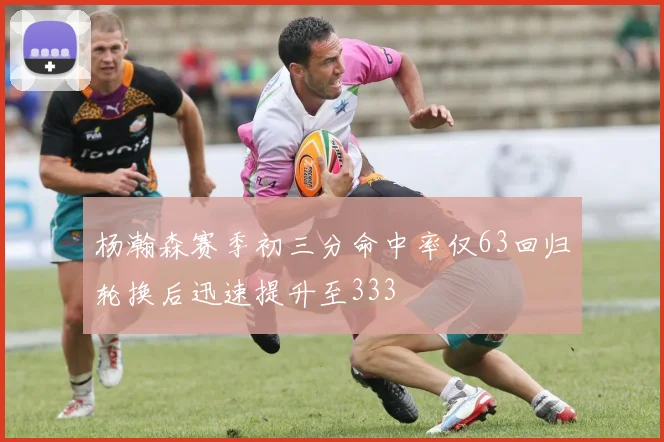 杨瀚森赛季初三分命中率仅63回归轮换后迅速提升至333