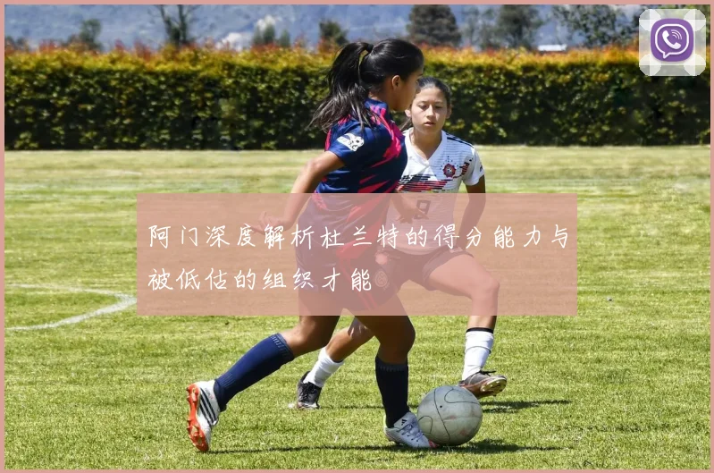 阿门深度解析杜兰特的得分能力与被低估的组织才能