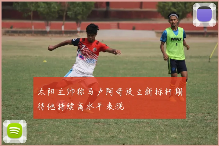 太阳主帅称马卢阿奇设立新标杆期待他持续高水平表现