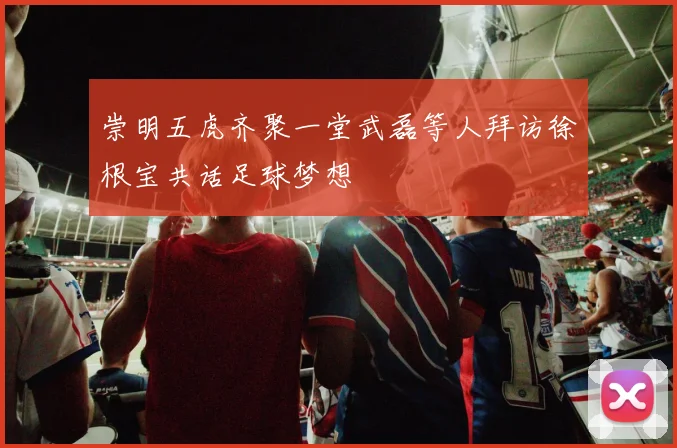 崇明五虎齐聚一堂武磊等人拜访徐根宝共话足球梦想