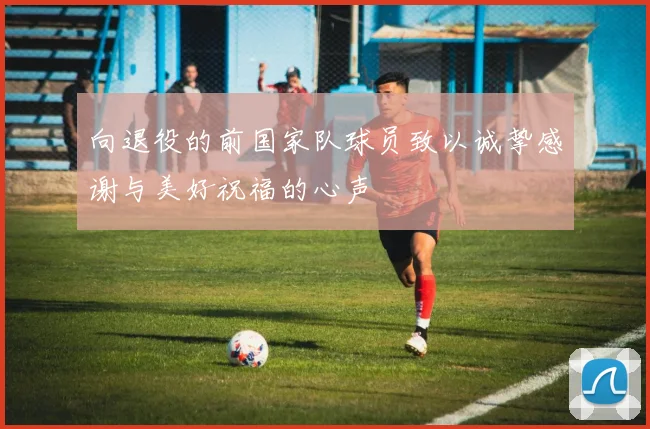 向退役的前国家队球员致以诚挚感谢与美好祝福的心声