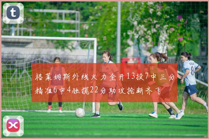 格莱姆斯外线火力全开13投7中三分精准6中4独揽22分助攻抢断齐飞