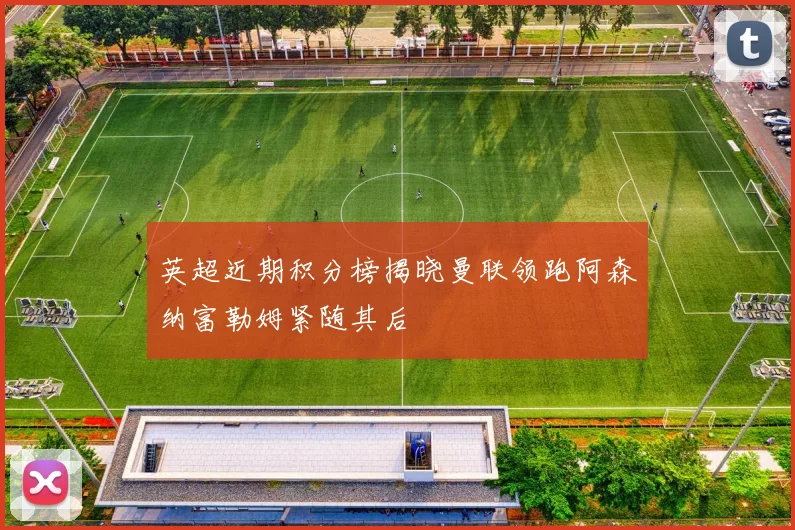 英超近期积分榜揭晓曼联领跑阿森纳富勒姆紧随其后
