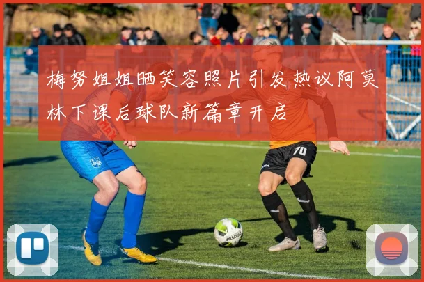 梅努姐姐晒笑容照片引发热议阿莫林下课后球队新篇章开启