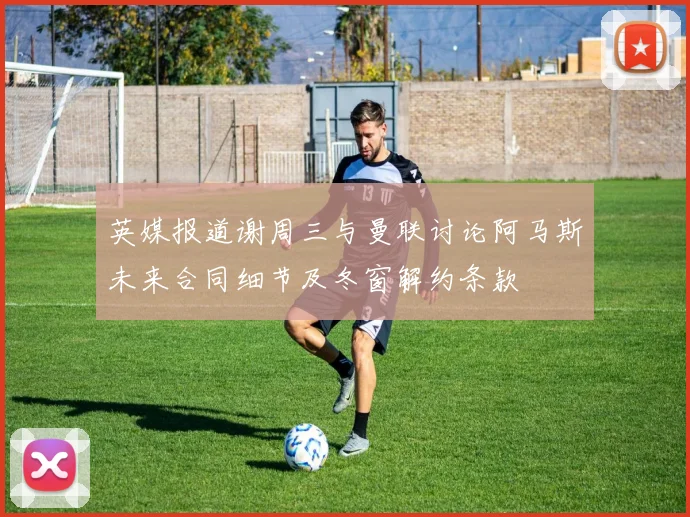 英媒报道谢周三与曼联讨论阿马斯未来合同细节及冬窗解约条款