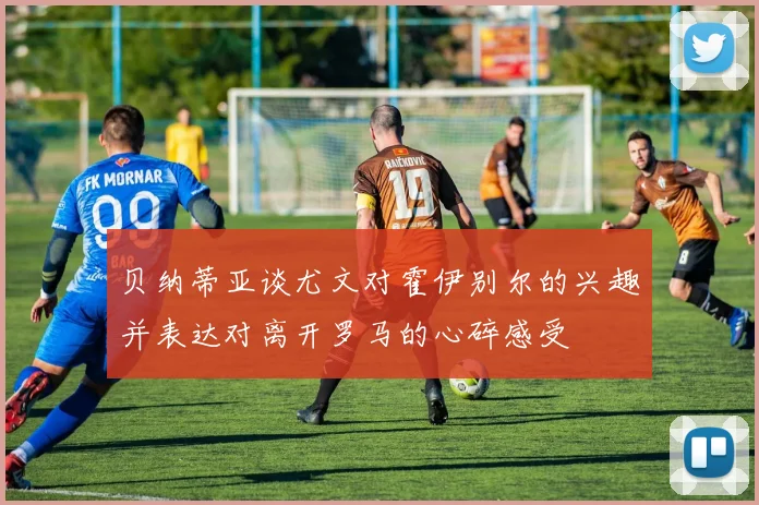 贝纳蒂亚谈尤文对霍伊别尔的兴趣并表达对离开罗马的心碎感受