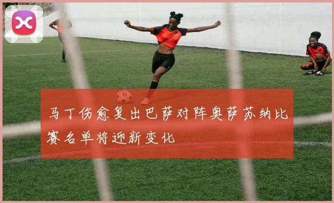 马丁伤愈复出巴萨对阵奥萨苏纳比赛名单将迎新变化
