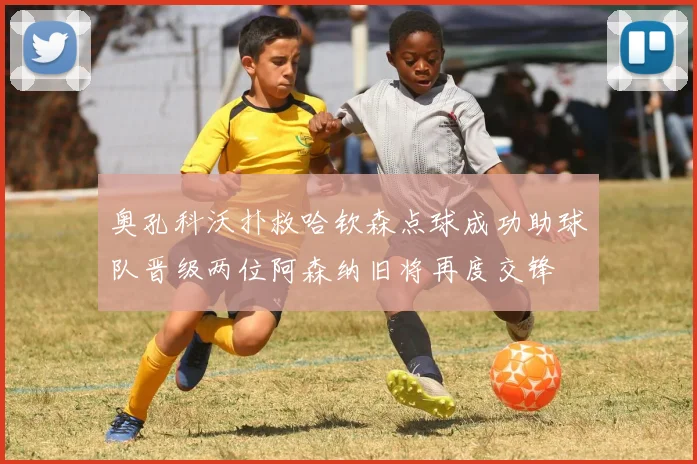 奥孔科沃扑救哈钦森点球成功助球队晋级两位阿森纳旧将再度交锋