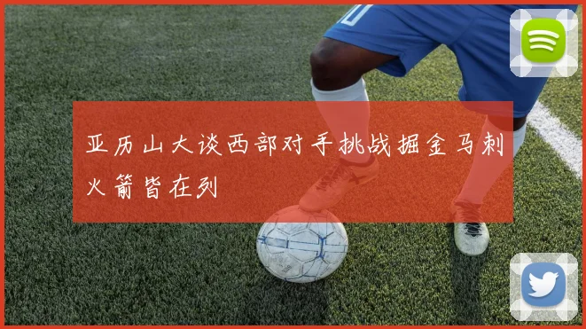 亚历山大谈西部对手挑战掘金马刺火箭皆在列