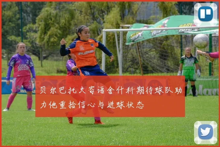 贝尔巴托夫寄语舍什科期待球队助力他重拾信心与进球状态